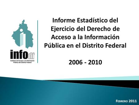 Informe Estadístico del Ejercicio del Derecho de Acceso a la Información Pública en el Distrito Federal 2006 - 2010 F EBRERO 2011.