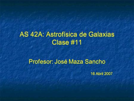 AS 42A: Astrofísica de Galaxias Clase #11 Profesor: José Maza Sancho 16 Abril 2007 Profesor: José Maza Sancho 16 Abril 2007.