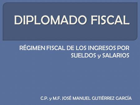 DIPLOMADO FISCAL RÉGIMEN FISCAL DE LOS INGRESOS POR SUELDOS y SALARIOS C.P. y M.F. JOSÉ MANUEL GUTIÉRREZ GARCÍA.