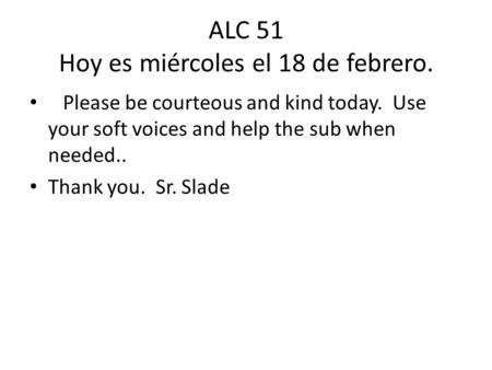 ALC 51 Hoy es miércoles el 18 de febrero. Please be courteous and kind today. Use your soft voices and help the sub when needed.. Thank you. Sr. Slade.