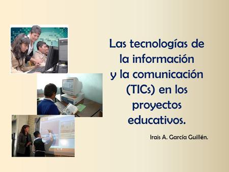 Las tecnologías de la información y la comunicación (TICs) en los proyectos educativos. Irais A. García Guillén.