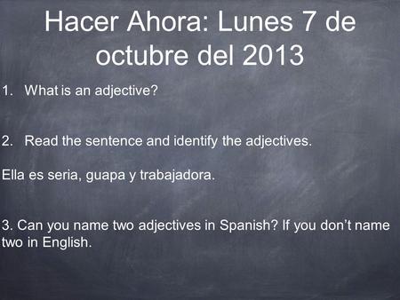 Hacer Ahora: Lunes 7 de octubre del 2013 1.What is an adjective? 2.Read the sentence and identify the adjectives. Ella es seria, guapa y trabajadora. 3.