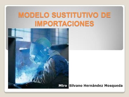 MODELO SUSTITUTIVO DE IMPORTACIONES Mtro. Silvano Hernández Mosqueda.