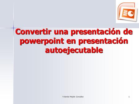 Yolanda Mejido González 1 Convertir una presentación de powerpoint en presentación autoejecutable.