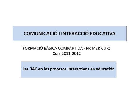 COMUNICACIÓ I INTERACCIÓ EDUCATIVA FORMACIÓ BÀSICA COMPARTIDA - PRIMER CURS Curs 2011-2012 Las TAC en los procesos interactivos en educación.