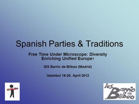 Spanish Parties & Traditions Free Time Under Microscope: Diversity Enriching Unified Europe ? IES Barrio de Bilbao (Madrid) Istambul 16-20, April 2012.