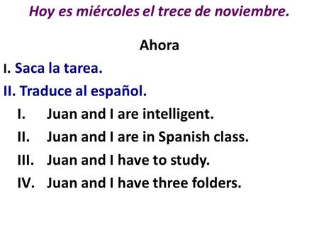 Hoy es miércoles el trece de noviembre. Ahora I. Saca la tarea. II. Traduce al español. I.Juan and I are intelligent. II.Juan and I are in Spanish class.