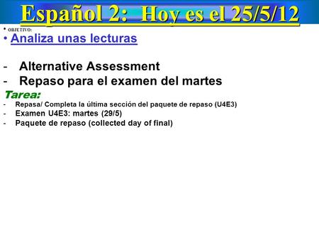 Español 2: Hoy es el 25/5/12 OBJETIVO: Analiza unas lecturas -Alternative Assessment -Repaso para el examen del martes Tarea: - Repasa/ Completa la última.