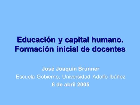 Educación y capital humano. Formación inicial de docentes José Joaquín Brunner Escuela Gobierno, Universidad Adolfo Ibáñez 6 de abril 2005.