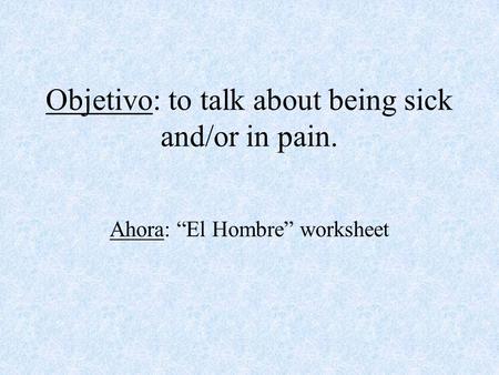 Objetivo: to talk about being sick and/or in pain. Ahora: “El Hombre” worksheet.
