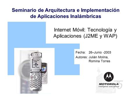 Seminario de Arquitectura e Implementación de Aplicaciones Inalámbricas Internet Móvil: Tecnología y Aplicaciones (J2ME y WAP) Fecha: 26–Junio -2003 Autores:Julián.