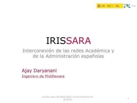 Interconexión de las redes Académica y de la Administración españolas Jornadas sobre Identidad Digital, Universidad de Sevilla 05/10/10 1 IRISSARA Ajay.