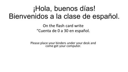 ¡Hola, buenos días! Bienvenidos a la clase de español. On the flash card write “Cuenta de 0 a 30 en español. Please place your binders under your desk.