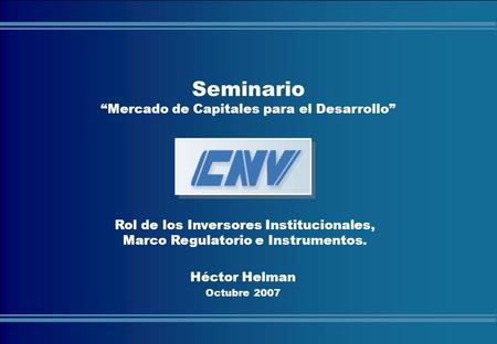 COMISIÓN NACIONAL DE VALORES Héctor Helman Octubre 2007 Seminario “Mercado de Capitales para el Desarrollo” Rol de los Inversores Institucionales, Marco.
