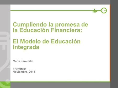 Cumpliendo la promesa de la Educación Financiera: El Modelo de Educación Integrada María Jaramillo FOROMIC Noviembre, 2014.