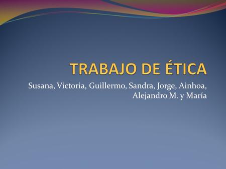 TRABAJO DE ÉTICA Susana, Victoria, Guillermo, Sandra, Jorge, Ainhoa, Alejandro M. y María.
