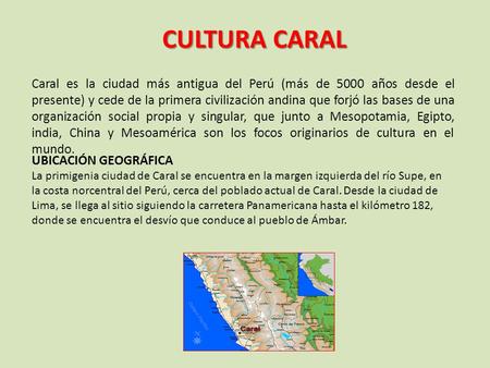 CULTURA CARAL Caral es la ciudad más antigua del Perú (más de 5000 años desde el presente) y cede de la primera civilización andina que forjó las bases.
