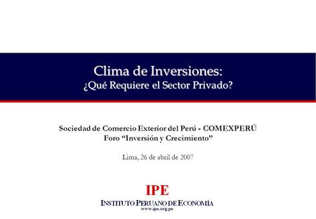 Www.ipe.org.pe Sociedad de Comercio Exterior del Perú - COMEXPERÚ Foro “Inversión y Crecimiento” Lima, 26 de abril de 2007 Clima de Inversiones: ¿Qué Requiere.