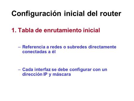 Configuración inicial del router 1. Tabla de enrutamiento inicial –Referencia a redes o subredes directamente conectadas a él –Cada interfaz se debe configurar.