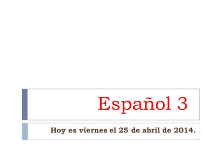 Español 3 Hoy es viernes el 25 de abril de 2014..