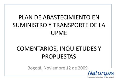 PLAN DE ABASTECIMIENTO EN SUMINISTRO Y TRANSPORTE DE LA UPME COMENTARIOS, INQUIETUDES Y PROPUESTAS Bogotá, Noviembre 12 de 2009.