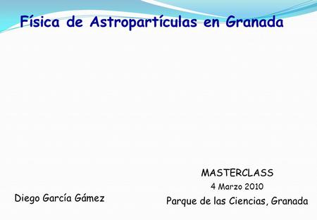 Física de Astropartículas en Granada MASTERCLASS 4 Marzo 2010 Parque de las Ciencias, Granada Diego García Gámez.