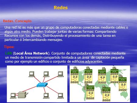 Redes Redes. Concepto Una red no es más que un grupo de computadoras conectadas mediante cables o algún otro medio. Pueden trabajar juntas de varias formas:
