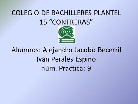 COLEGIO DE BACHILLERES PLANTEL 15 “CONTRERAS” Alumnos: Alejandro Jacobo Becerril Iván Perales Espino núm. Practica: 9.