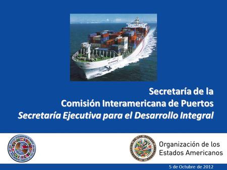 Secretaría de la Comisión Interamericana de Puertos Secretaría Ejecutiva para el Desarrollo Integral 5 de Octubre de 2012.