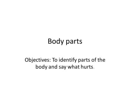 Body parts Objectives: To identify parts of the body and say what hurts.
