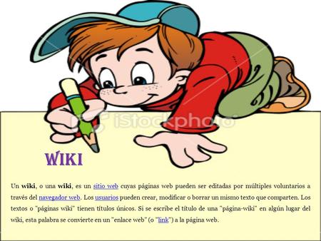 WIKI Un wiki, o una wiki, es un sitio web cuyas páginas web pueden ser editadas por múltiples voluntarios a través del navegador web. Los usuarios pueden.