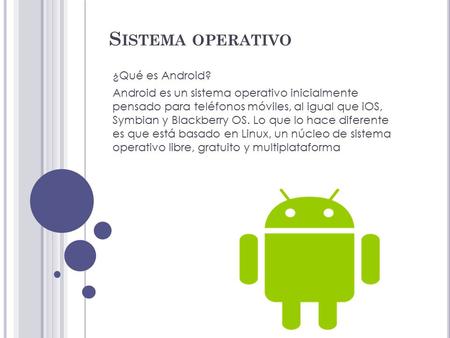 S ISTEMA OPERATIVO ¿Qué es Android? Android es un sistema operativo inicialmente pensado para teléfonos móviles, al igual que iOS, Symbian y Blackberry.