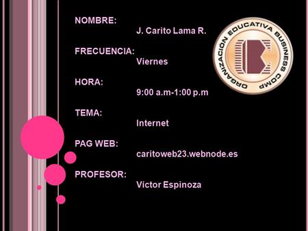 NOMBRE: J. Carito Lama R. FRECUENCIA: Viernes HORA: 9:00 a.m-1:00 p.m TEMA: Internet PAG WEB: caritoweb23.webnode.es PROFESOR: Víctor Espinoza.