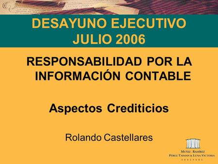 DESAYUNO EJECUTIVO JULIO 2006 RESPONSABILIDAD POR LA INFORMACIÓN CONTABLE Aspectos Crediticios Rolando Castellares.