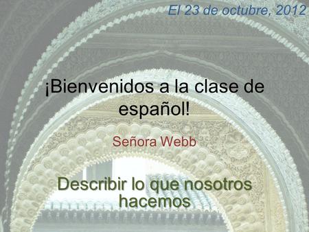 ¡Bienvenidos a la clase de español! Señora Webb El 23 de octubre, 2012 Describir lo que nosotros hacemos.