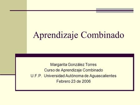 Aprendizaje Combinado Margarita González Torres Curso de Aprendizaje Combinado U.F.P. Universidad Autónoma de Aguascalientes Febrero 23 de 2006.
