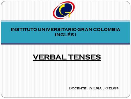 INSTITUTO UNIVERSITARIO GRAN COLOMBIA INGLÉS I VERBAL TENSES Docente: Nilsia J Gelvis.