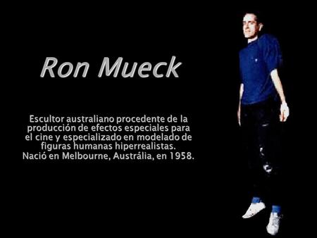 Ron Mueck Escultor australiano procedente de la producción de efectos especiales para el cine y especializado en modelado de figuras humanas hiperrealistas.
