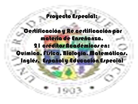 Proyecto Especial: Certificación y Re certificación por materia de Enseñanza, 21 créditos Académicos en: Química, Física, Biología, Matemáticas, Inglés,