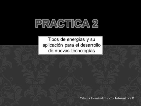 PRACTICA 2 Tipos de energías y su aplicación para el desarrollo de nuevas tecnologías Yahaira Hernández -301- Informática B.