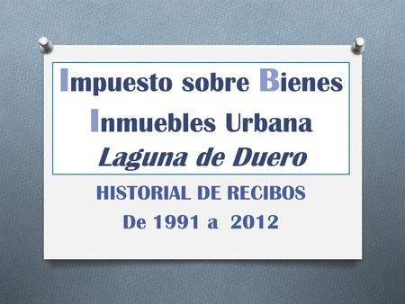 I mpuesto sobre B ienes I nmuebles Urbana Laguna de Duero HISTORIAL DE RECIBOS De 1991 a 2012.