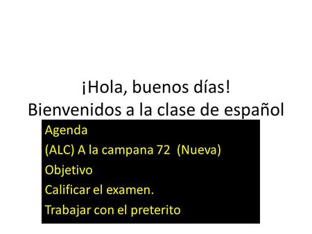 ¡Hola, buenos días! Bienvenidos a la clase de español Agenda (ALC) A la campana 72 (Nueva) Objetivo Calificar el examen. Trabajar con el preterito.
