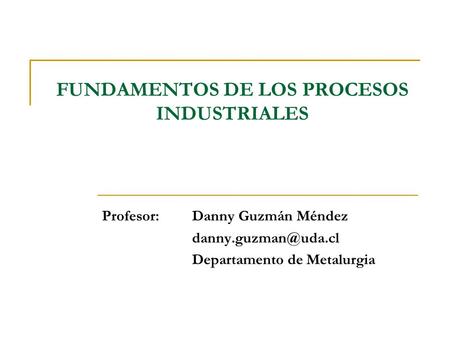 FUNDAMENTOS DE LOS PROCESOS INDUSTRIALES Profesor: Danny Guzmán Méndez Departamento de Metalurgia.
