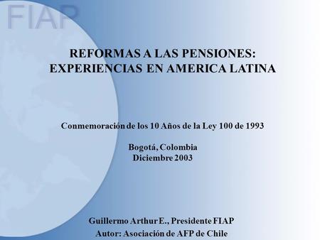 REFORMAS A LAS PENSIONES: EXPERIENCIAS EN AMERICA LATINA Conmemoración de los 10 Años de la Ley 100 de 1993 Bogotá, Colombia Diciembre 2003 Guillermo Arthur.
