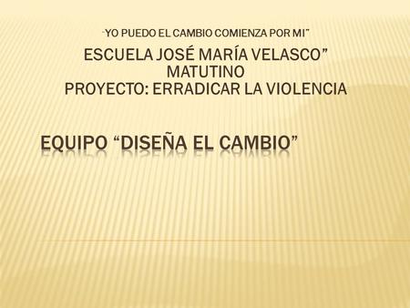 “ YO PUEDO EL CAMBIO COMIENZA POR MI” ESCUELA JOSÉ MARÍA VELASCO” MATUTINO PROYECTO: ERRADICAR LA VIOLENCIA.
