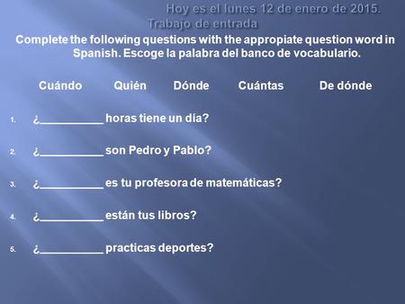 Complete the following questions with the appropiate question word in Spanish. Escoge la palabra del banco de vocabulario. Cuándo Quién Dónde Cuántas De.