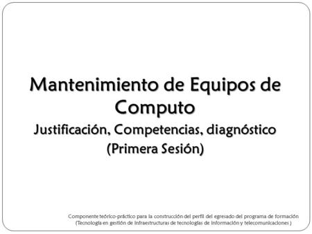 Mantenimiento de Equipos de Computo Justificación, Competencias, diagnóstico (Primera Sesión) Componente teórico-práctico para la construcción del perfil.