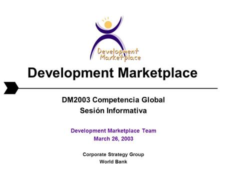 Development Marketplace DM2003 Competencia Global Sesión Informativa Development Marketplace Team March 26, 2003 Corporate Strategy Group World Bank.