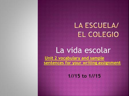 La vida escolar Unit 2 vocabulary and sample sentences for your writing assignment 1//15 to 1//15.