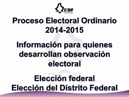 Proceso Electoral Ordinario 2014-2015 Información para quienes desarrollan observación electoral Elección federal Elección del Distrito Federal.